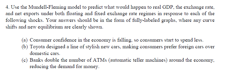 4. Use the Mundell-Fleming model to predict what would happen to real GDP, the exchange rate,
and net exports under both floating and fixed exchange rate regimes in response to each of the
following shocks. Your answers should be in the form of fully-labeled graphs, where any curve
shifts and new equilibrium are clearly shown.
(a) Consumer confidence in the economy is falling, so consumers start to spend less.
(b) Toyota designed a line of stylish new cars, making consumers prefer foreign cars over
domestic cars.
Banks double the number of ATMs (automatic teller machines) around the economy,
reducing the demand for money.