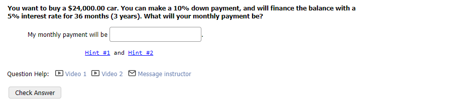 You want to buy a $24,000.00 car. You can make a 10% down payment, and will finance the balance with a
5% interest rate for 36 months (3 years). What will your monthly payment be?
My monthly payment will be
Hint #1 and Hint #2
Question Help: Video 1
Check Answer
Video 2 Message instructor