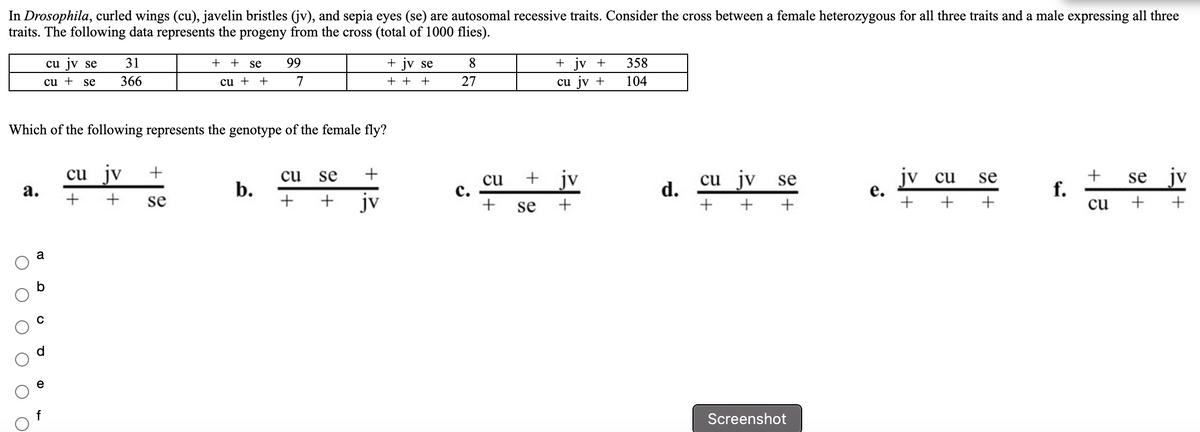 In Drosophila, curled wings (cu), javelin bristles (jv), and sepia eyes (se) are autosomal recessive traits. Consider the cross between a female heterozygous for all three traits and a male expressing all three
traits. The following data represents the progeny from the cross (total of 1000 flies).
cu jv se
31
+
+
se
99
+ jv se
8
+ jv +
358
cu + se
366
cu + +
7
+ +
+
27
cu jv +
104
Which of the following represents the genotype of the female fly?
cu jv
jv
jv se
jv cu
jv
cu
se
+
se
se
cu
с.
cu
d.
f.
cu
а.
b.
+
+
se
jv
se
+
+
+
a
Screenshot
+ 1.3
