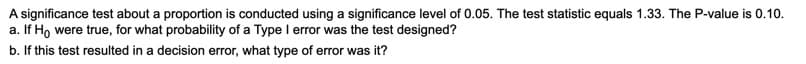 A significance test about a proportion is conducted using a significance level of 0.05. The test statistic equals 1.33. The P-value is 0.10.
a. If Ho were true, for what probability of a Type I error was the test designed?
b. If this test resulted in a decision error, what type of error was it?
