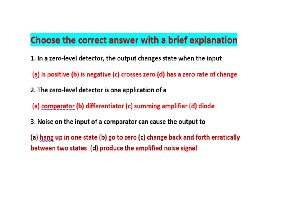 Choose the correct answer with a brief explanation
1. In a zero-level detector, the output changes state when the input
(a) is positive (b) is negative (c) crosses zero (d) has a zero rate of change
2. The zero-level detector is one application of a
(a) comparator (b) differentiator (c) summing amplifier (d) diode
3. Noise on the input of a comparator can cause the output to
(a) hang up in one state (b) go to zero (c) change back and forth erratically
between two states (d) produce the amplified noise signal
