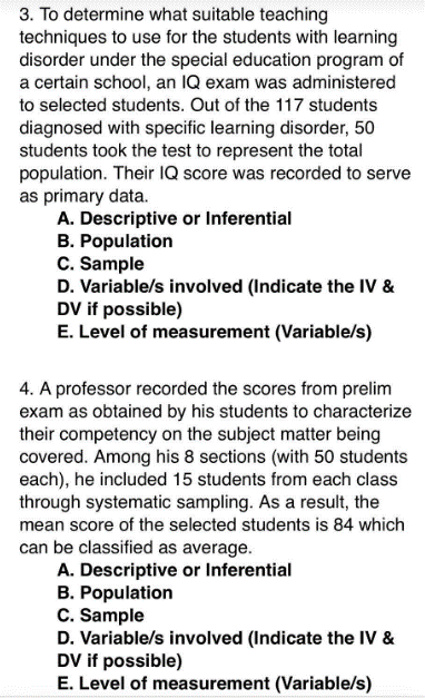 3. To determine what suitable teaching
techniques to use for the students with learning
disorder under the special education program of
a certain school, an IQ exam was administered
to selected students. Out of the 117 students
diagnosed with specific learning disorder, 50
students took the test to represent the total
population. Their IQ score was recorded to serve
as primary data.
A. Descriptive or Inferential
B. Population
C. Sample
D. Variable/s involved (Indicate the IV &
DV if possible)
E. Level of measurement (Variable/s)
4. A professor recorded the scores from prelim
exam as obtained by his students to characterize
their competency on the subject matter being
covered. Among his 8 sections (with 50 students
each), he included 15 students from each class
through systematic sampling. As a result, the
mean score of the selected students is 84 which
can be classified as average.
A. Descriptive or Inferential
B. Population
C. Sample
D. Variable/s involved (Indicate the IV &
DV if possible)
E. Level of measurement (Variable/s)
