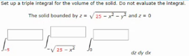 Set up a triple integral for the volume of the solid. Do not evaluate the integral.
The solid bounded by z = V25 - x2 - y² and z = 0
25
dz dy dx
