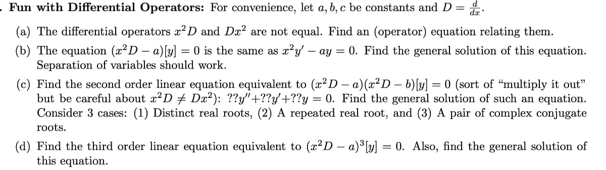 Fun with Differential Operators: For convenience, let a, b, c be constants and D =
(a) The differential operators ²D and Dx? are not equal. Find an (operator) equation relating them.
(b) The equation (x²D – a)[y] = 0 is the same as x?y' – ay = 0. Find the general solution of this equation.
Separation of variables should work.
(c) Find the second order linear equation equivalent to (x²D – a)(x² D – b) [y] = 0 (sort of "multiply it out"
but be careful about x?D + Dx²): ??y"+??y'+??y
Consider 3 cases: (1) Distinct real roots, (2) A repeated real root, and (3) A pair of complex conjugate
= 0. Find the general solution of such an equation.
roots.
(d) Find the third order linear equation equivalent to (x?D - a)3 [y] = 0. Also, find the general solution of
this equation.
