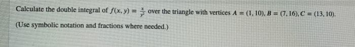 Calculate the double integral of f(x, y) = over the triangle with vertices A = (1, 10), B = (7, 16), C = (13, 10).
(Use symbolic notation and fractions where needed.)
