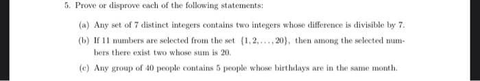 5. Prove or disprove each of the following statements:
(a) Any set of 7 distinct integers contains two integers whose difference is divisible by 7.
(b) If 11 mumbers are selected from the set (1,2,..., 20), then among the selected mum-
bers there exist two whose sum is 20.
(c) Any group of 40 people contains 5 people whose birthdays are in the same month.
