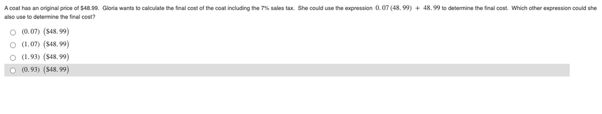 A coat has an original price of $48.99. Gloria wants to calculate the final cost of the coat including the 7% sales tax. She could use the expression 0. 07 (48. 99) + 48. 99 to determine the final cost. Which other expression could she
also use to determine the final cost?
O (0.07) ($48. 99)
O (1.07) ($48. 99)
O (1.93) ($48. 99)
(0.93) ($48. 99)
