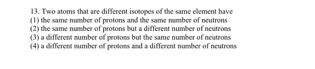 13. Two atoms that are different isotopes of the same element have
(1) the same number of protons and the same number of neutrons
(2) the same number of protons but a different number of neutrons
(3) a different number of protons but the same number of neutrons
(4) a different number of protons and a different number of neutrons
