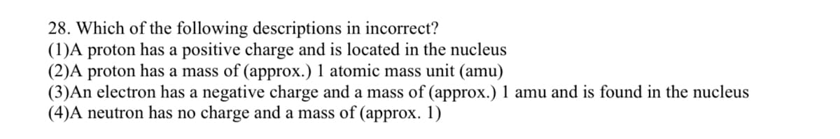 **Question 28: Which of the following descriptions is incorrect?**

1. A proton has a positive charge and is located in the nucleus.
2. A proton has a mass of (approx.) 1 atomic mass unit (amu).
3. An electron has a negative charge and a mass of (approx.) 1 amu and is found in the nucleus.
4. A neutron has no charge and a mass of (approx.) 1.

Note: Evaluate each of the given statements to identify which one is incorrect based on your understanding of the subatomic particles' properties and locations within an atom.