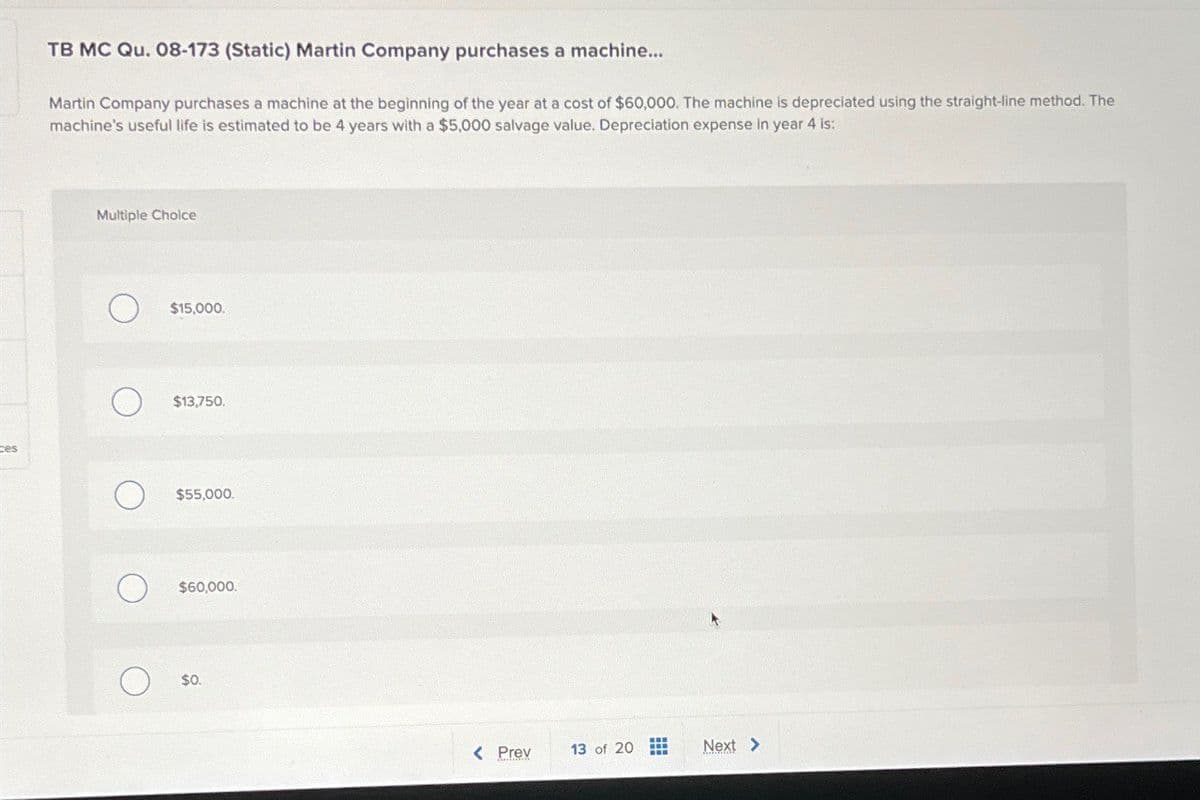 ces
TB MC Qu. 08-173 (Static) Martin Company purchases a machine....
Martin Company purchases a machine at the beginning of the year at a cost of $60,000. The machine is depreciated using the straight-line method. The
machine's useful life is estimated to be 4 years with a $5,000 salvage value. Depreciation expense in year 4 is:
Multiple Choice
$15,000.
$13,750.
$55,000.
$60,000.
О
$0.
< Prev
13 of 20
Next >