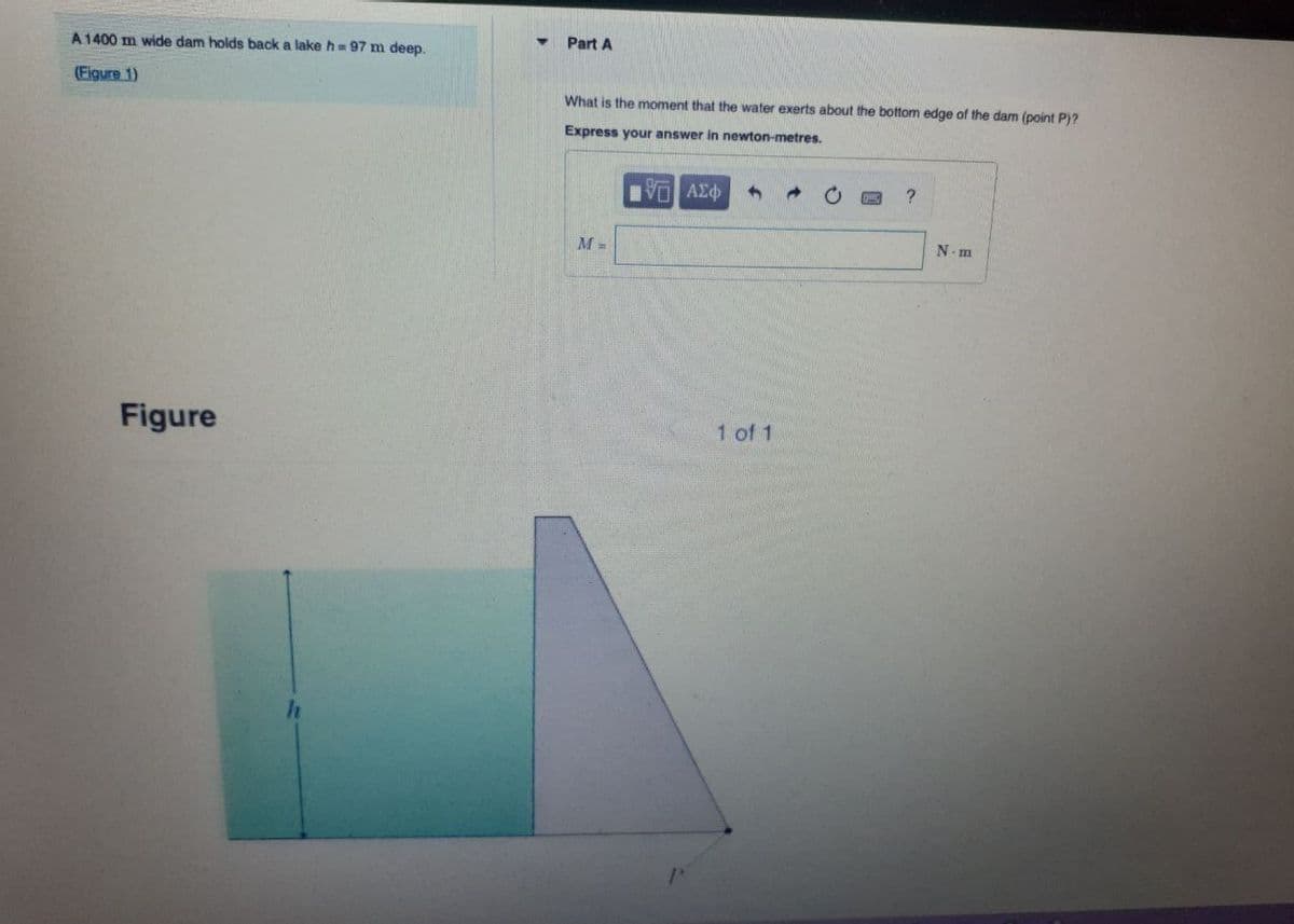 A 1400 m wide dam holds back a lake h=97 m deep.
(Figure 1)
Figure
Part A
What is the moment that the water exerts about the bottom edge of the dam (point P)?
Express your answer in newton-metres.
ΠΑΣΦ
1
?
M =
1 of 1
N-m