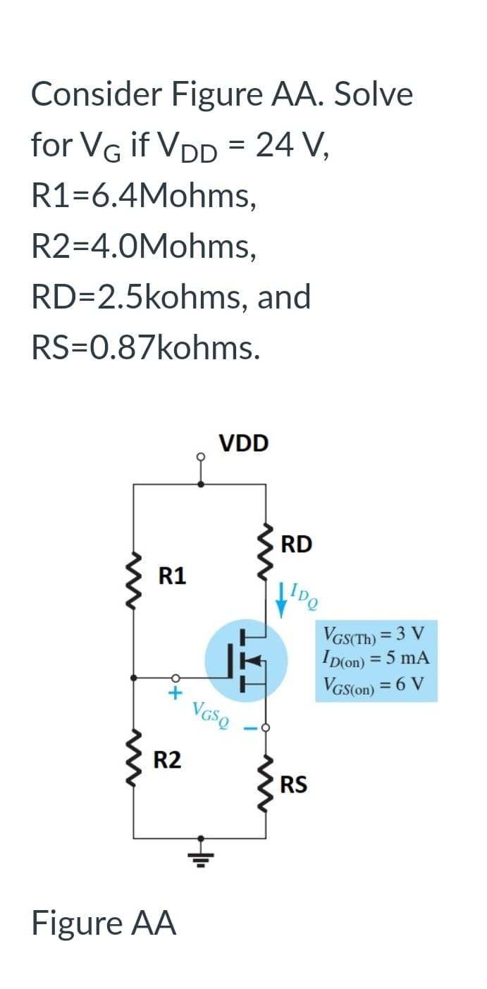 Consider Figure AA. Solve
for VG if VDD = 24 V,
R1-6.4Mohms,
R2=4.0Mohms,
RD=2.5kohms, and
RS=0.87kohms.
R1
O
+
R2
Figure AA
VDD
VGSQ
RD
IDQ
RS
VGS(Th) = 3 V
ID(on) = 5 mA
VGS(on) = 6 V