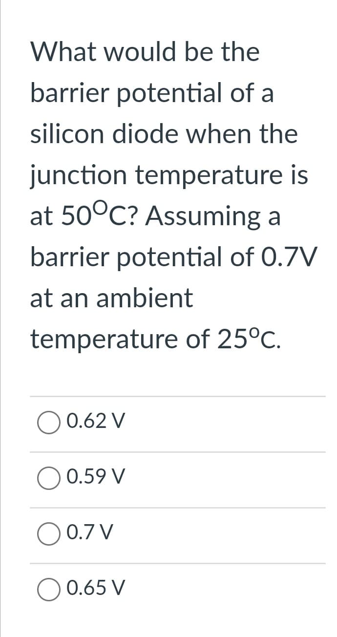 What would be the
barrier potential of a
silicon diode when the
junction temperature is
at 50°C? Assuming a
barrier potential of 0.7V
at an ambient
temperature of 25°C.
0.62 V
0.59 V
0.7 V
0.65 V