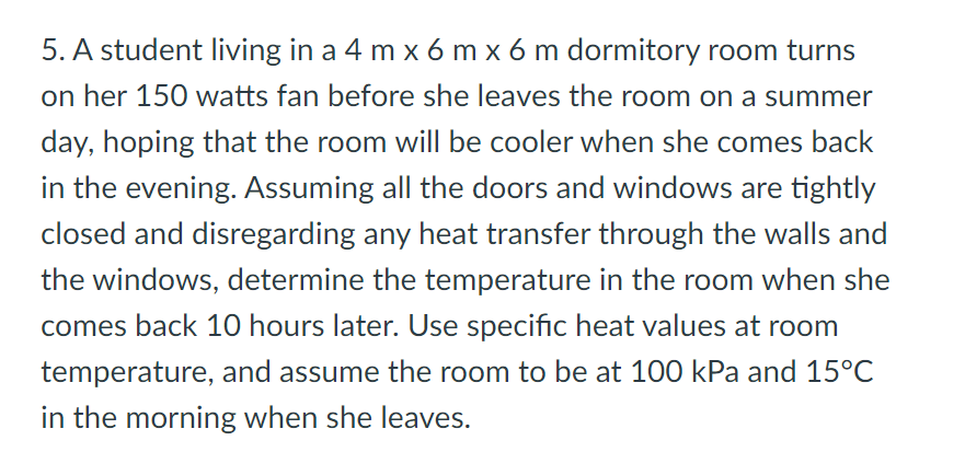5. A student living in a 4 m x 6 m x 6 m dormitory room turns
on her 150 watts fan before she leaves the room on a summer
day, hoping that the room will be cooler when she comes back
in the evening. Assuming all the doors and windows are tightly
closed and disregarding any heat transfer through the walls and
the windows, determine the temperature in the room when she
comes back 10 hours later. Use specific heat values at room
temperature, and assume the room to be at 100 kPa and 15°C
in the morning when she leaves.