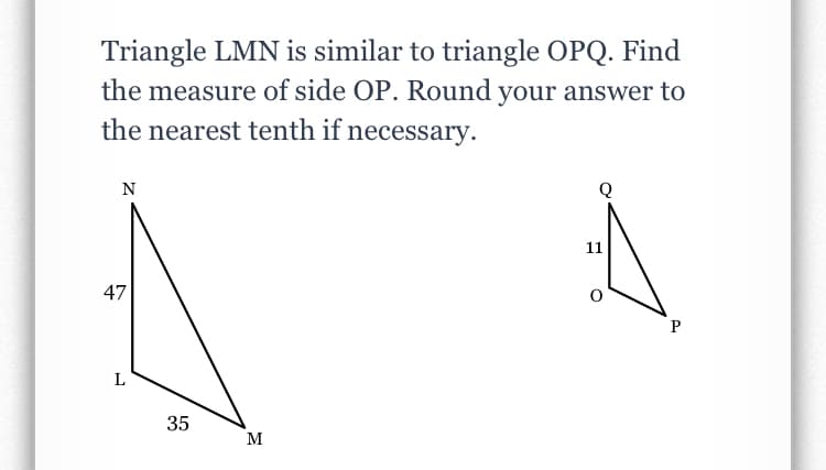Triangle LMN is similar to triangle OPQ. Find
the measure of side OP. Round your answer to
the nearest tenth if necessary.
N
11
47
P
L
35
M
