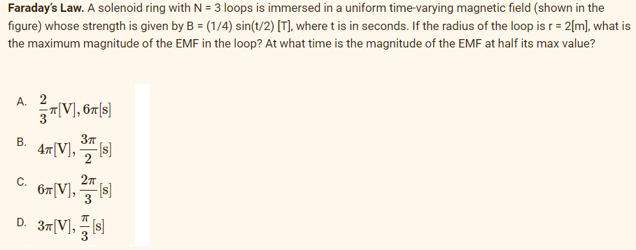 Faraday's Law. A solenoid ring with N = 3 loops is immersed in a uniform time-varying magnetic field (shown in the
figure) whose strength is given by B = (1/4) sin(t/2) [T], where t is in seconds. If the radius of the loop is r= 2[m], what is
the maximum magnitude of the EMF in the loop? At what time is the magnitude of the EMF at half its max value?
А. 2
3"|V], 67[s]
В.
47[V], s)
-[s]
2
С.
67[V],
3
D. 37 V], s
3
