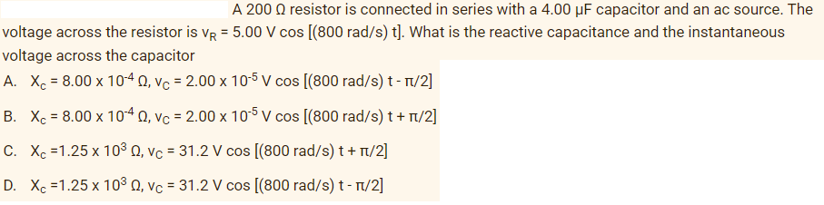 A 200 Q resistor is connected in series with a 4.00 µF capacitor and an ac source. The
voltage across the resistor is vR = 5.00 V cos [(800 rad/s) t]. What is the reactive capacitance and the instantaneous
%3D
voltage across the capacitor
A. Xe = 8.00 x 104 0, Vc = 2.00 x 105 V cos [(800 rad/s) t - T/2]
B. Xc = 8.00 x 104 0, vc = 2.00 x 105 V cos [(800 rad/s) t + T/2]
C. Xc =1.25 x 103 Q, vc = 31.2 V cos [(800 rad/s) t + n/2]
D. Xc =1.25 x 10³ Q, vc = 31.2 V cos [(800 rad/s) t- T/2]
