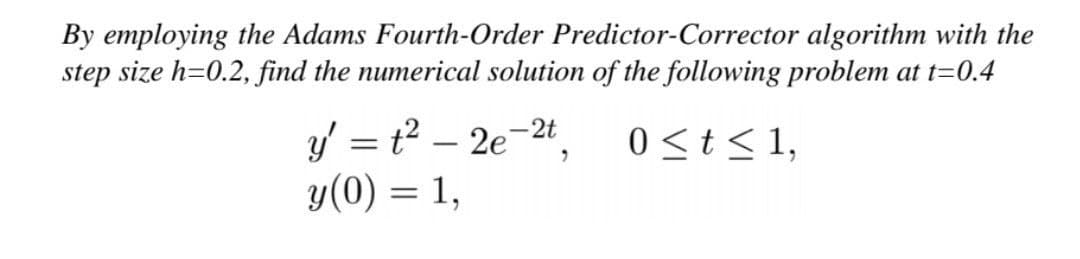 By employing the Adams Fourth-Order Predictor-Corrector algorithm with the
step size h=0.2, find the numerical solution of the following problem at t=0.4
0 ≤ t ≤ 1,
y' = t² - 2e-2t
y(0) = 1,
"