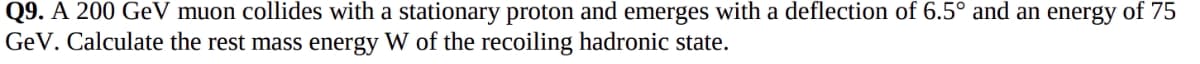 Q9. A 200 GeV muon collides with a stationary proton and emerges with a deflection of 6.5° and an energy of 75
GeV. Calculate the rest mass energy W of the recoiling hadronic state.
