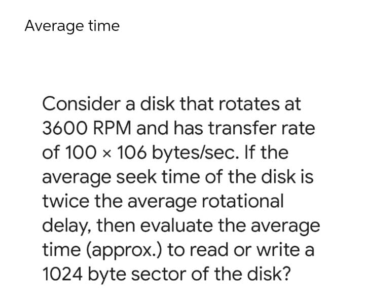 Average time
Consider a disk that rotates at
3600 RPM and has transfer rate
of 100 x 106 bytes/sec. If the
average seek time of the disk is
twice the average rotational
delay, then evaluate the average
time (approx.) to read or write a
1024 byte sector of the disk?
