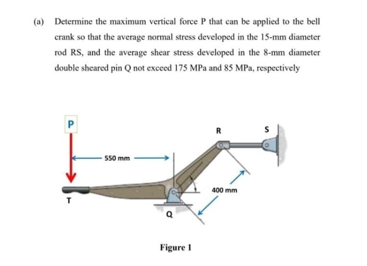 (a) Determine the maximum vertical force P that can be applied to the bell
crank so that the average normal stress developed in the 15-mm diameter
rod RS, and the average shear stress developed in the 8-mm diameter
double sheared pin Q not exceed 175 MPa and 85 MPa, respectively
P
R
S
550 mm
400 mm
Figure 1
