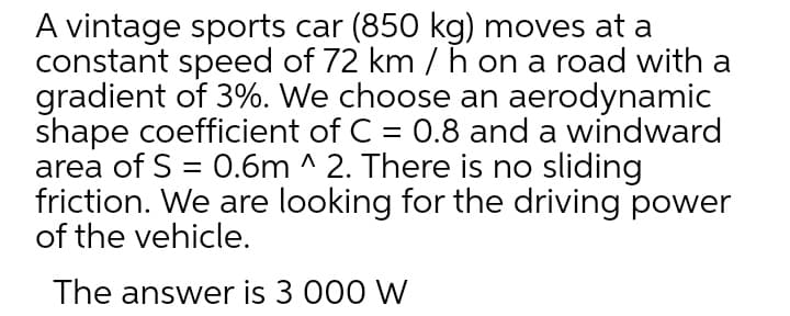 A vintage sports car (850 kg) moves at a
constant speed of 72 km / h on a road with a
gradient of 3%. We choose an aerodynamic
shape coefficient of C = 0.8 and a windward
area of S = 0.6m ^ 2. There is no sliding
friction. We are looking for the driving power
of the vehicle.
The answer is 3 000 W
