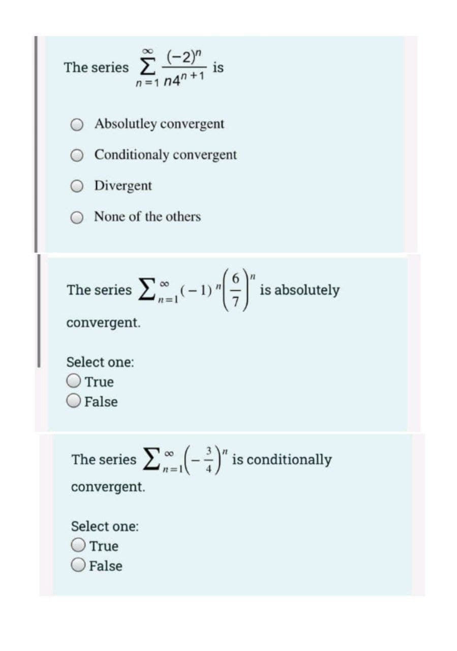 The series 2
(-2)"
is
n =1 n4" +1
Absolutley convergent
Conditionaly convergent
O Divergent
O None of the others
The series E(-1)G
is absolutely
convergent.
Select one:
True
False
The series -
is conditionally
00
convergent.
Select one:
OTrue
False
