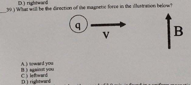 D.) rightward
39.) What will be the direction of the magnetic force in the illustration below?
V
A.) toward you
B.) against you
C.) leftward
D.) rightward
