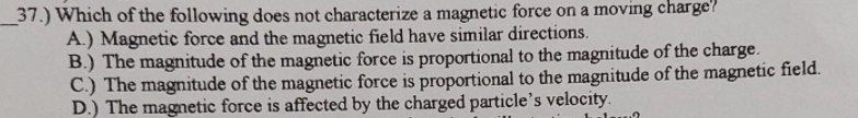 37.) Which of the following does not characterize a magnetic force on a moving charge?
A.) Magnetic force and the magnetic field have similar directions.
B.) The magnitude of the magnetic force is proportional to the magnitude of the charge.
C.) The magnitude of the magnetic force is proportional to the magnitude of the magnetic field.
D.) The magnetic force is affected by the charged particle's velocity.
