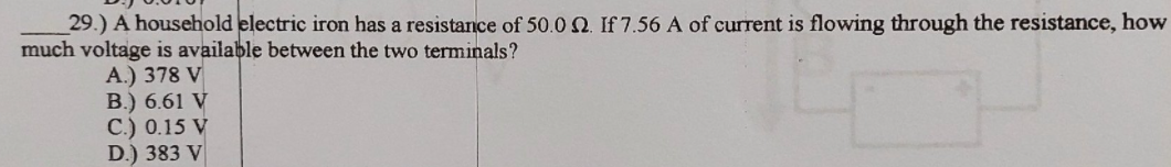 29.) A household electric iron has a resistance of 50.0 2. If 7.56 A of current is flowing through the resistance, how
much voltage is available between the two terminals?
A.) 378 V
B.) 6.61 V
C.) 0.15 V
D.) 383 V
