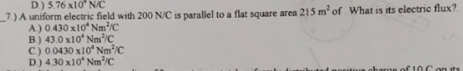 D.) 5.76 x10° N/C
_7) A uniform electric field with 200 N/C is parallel to a flat square area 215 m² of. What is its electric flux?.
A.) 0.430 x10ʻ Nm³/C
B.) 43.0 x10ʻ Nm³/C
C.) 0.0430 x10ʻ Nm²/C
D.) 4.30 x10ʻ Nm³/C
sherge of IOC on its
