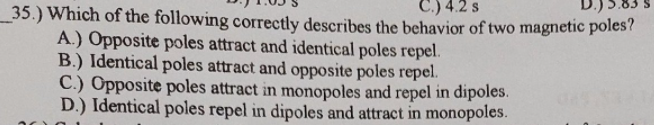 .) 4.2 s
35.) Which of the following correctly describes the behavior of two magnetic poles?
A.) Opposite poles attract and identical poles repel.
B.) Identical poles attract and opposite poles repel.
C.) Opposite poles attract in monopoles and repel in dipoles.
D.) Identical poles repel in dipoles and attract in monopoles.
