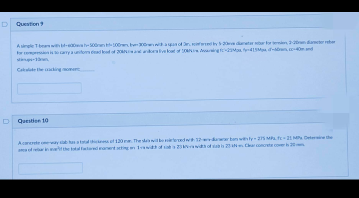 Question 9
A simple T-beam with bf-600mm h-500mm hf-100mm, bw-300mm with a span of 3m, reinforced by 5-20mm diameter rebar for tension, 2-20mm diameter rebar
for compression is to carry a uniform dead load of 20kN/m and uniform live load of 10kN/m. Assuming fe'-21Mpa, fy-415Mpa, d'-60mm, cc-40m and
stirrups-10mm,
Calculate the cracking moment:
Question 10
A concrete one-way slab has a total thickness of 120 mm. The slab will be reinforced with 12-mm-diameter bars with fy - 275 MPa, fc-21 MPa. Determine the
area of rebar in mm'if the total factored moment acting on 1-m width of slab is 23 kN-m width of slab is 23 kN-m. Clear concrete cover is 20 mm.