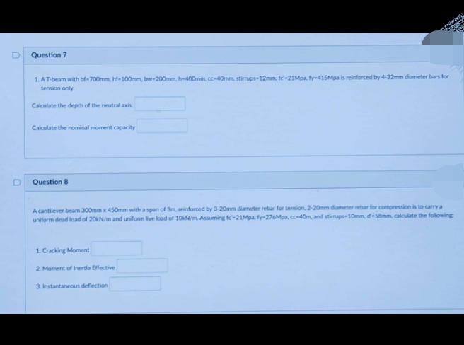 Question 7
1. AT
AT-beam with bf-700mm, hf-100mm, bw-200mm, h-400mm, cc-40mm, stirrups-12mm, fc-21Mpa, fy-415Mpa is reinforced by 4-32mm diameter bars for
tension only.
Calculate the depth of the neutral axis
Calculate the nominal moment capacity
Question 8
A cantilever beam 300mm x 450mm with a span of 3m, reinforced by 3-20mm diameter rebar for tension, 2-20mm diameter rebar for compression is to carry a
uniform dead load of 20kN/m and uniform live load of 10kN/m. Assuming fc-21Mpa, fy-276Mpa, cc-40m, and stirrups-10mm, d-58mm, calculate the following
1. Cracking Moment
2. Moment of Inertia Effective
3. Instantaneous deflection