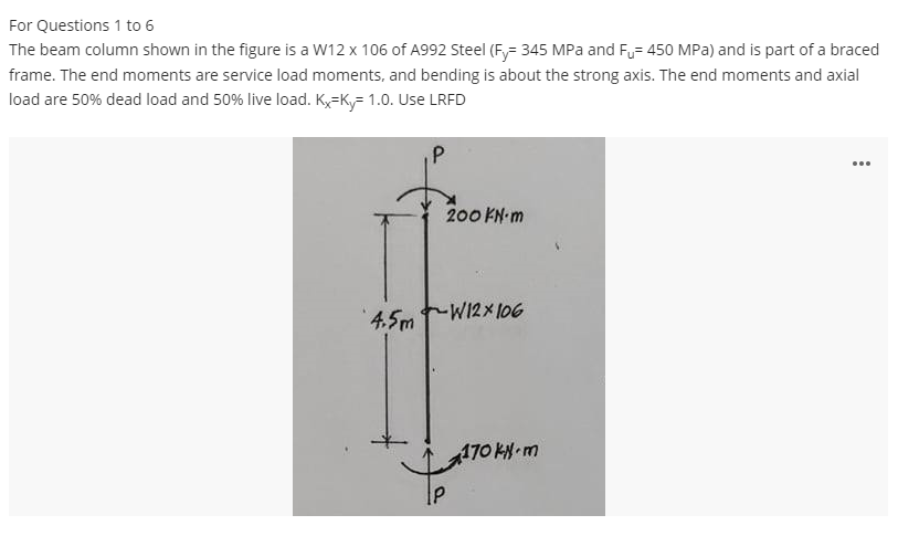 For Questions 1 to 6
The beam column shown in the figure is a W12 x 106 of A992 Steel (Fy- 345 MPa and Fu= 450 MPa) and is part of a braced
frame. The end moments are service load moments, and bending is about the strong axis. The end moments and axial
load are 50% dead load and 50% live load. Kx=K= 1.0. Use LRFD
P
200 KN-m
4.5mW12x106
170 kN-m
...