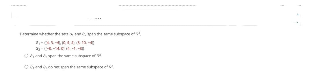 Determine whether the sets S₁ and S₂ span the same subspace of R³.
S₁ = {(4, 3, 4), (0, 4, 4), (8, 10, -4)}
S₂ (-8, -14, 0), (4,-1,-8)}
O S₁ and S₂ span the same subspace of R³.
O S₁ and S₂ do not span the same subspace of R³.