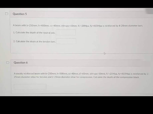 Question 5
A beam with b=250mm, h=400mm, cc-40mm, stirrups=10mm, fc-28Mpa, fy-415Mpa is reinforced by 4-28mm diameter bars.
1. Calculate the depth of the neutral axis.
2. Calculate the strain at the tension bars.
Question 6
A doubly reinforced beam with b-250mm, h-500mm, cc-40mm, d'-60mm, stirrups-10mm, fc-21Mpa, fy-415Mpa is reinforced by 3-
25mm diameter rebar for tension and 2-25mm diameter rebar for compression. Calculate the depth of the compression block.