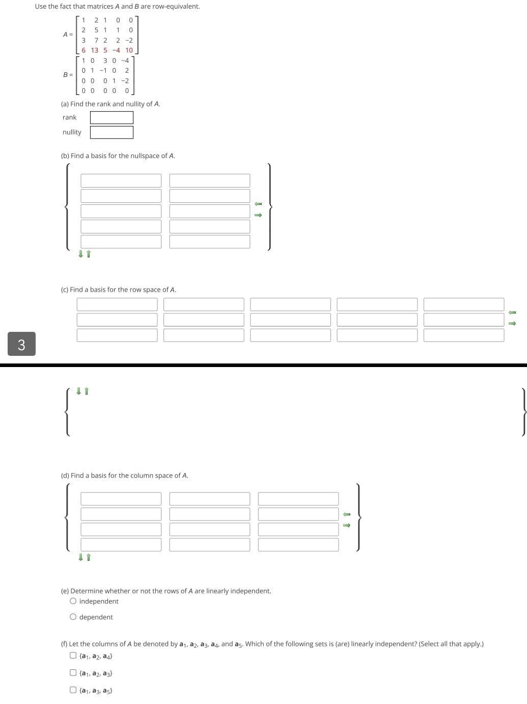 3
Use the fact that matrices A and B are row-equivalent.
1 21 00
2 51 10
3722-2
6 13 5 4 10
[10 30-4
01-10 2
0001-2
00 0 0 0
(a) Find the rank and nullity of A.
rank
nullity
A =
B=
(b) Find a basis for the nullspace of A.
(c) Find a basis for the row space of A.
↓ 1
(d) Find a basis for the column space of A.
11
-
(e) Determine whether or not the rows of A are linearly independent.
O independent
O dependent
→
(f) Let the columns of A be denoted by a₁, a2, a3, a4, and a5. Which of the following sets is (are) linearly independent? (Select all that apply.)
{a₁, a₂, a4}
{a₁, a2, a3)
(a₁, a3, as)
1
→