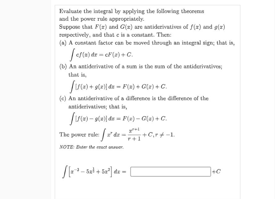 Evaluate the integral by applying the following theorems
and the power rule appropriately.
Suppose that F(x) and G(x) are antiderivatives of f(x) and g(x)
respectively, and that c is a constant. Then:
(a) A constant factor can be moved through an integral sign; that is,
[ cf(x) dx = cF (x) + C.
(b) An antiderivative of a sum is the sum of the antiderivatives;
that is,
[[f(x) + 9(x)] dx = F(x) +G(x) + C.
(c) An antiderivative of a difference is the difference of the
antiderivatives; that is,
[[ƒ(x) − g(x)] dx = F(x) − G(x)+C.
x²+1
- + C‚r ‡ −1.
r+1
[x² dæ
dx
NOTE: Enter the exact answer.
The power rule:
=
S[2-³-52³ - 5x² dx =
+C