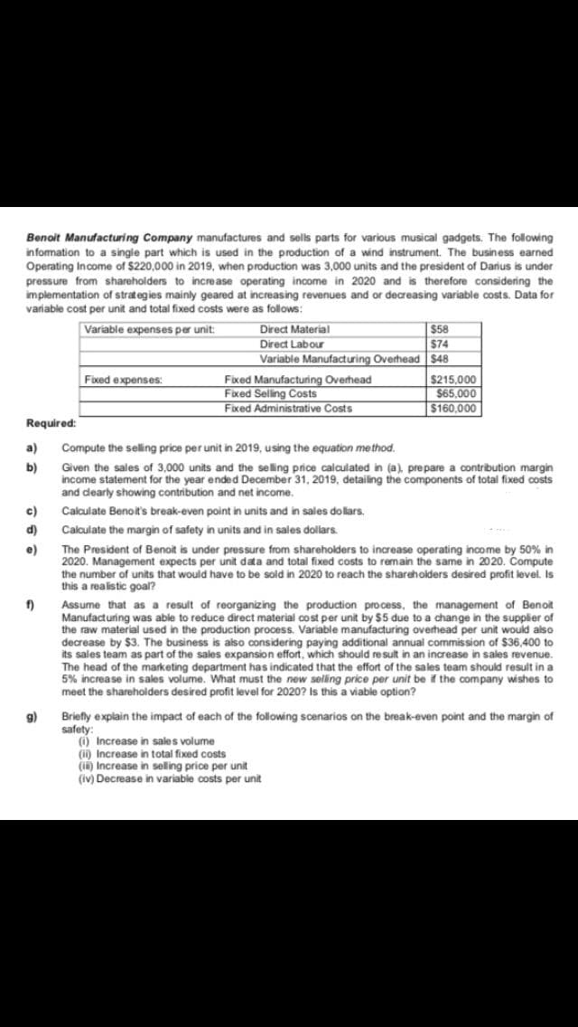 Benoit Manufacturing Company manufactures and sells parts for various musical gadgets. The following
in formation to a single part which is used in the production of a wind instrument. The business earned
Operating Income of $220,000 in 2019, when production was 3,000 units and the president of Darius is under
pressure from shareholders to increase operating income in 2020 and is therefore considering the
implementation of strategies mainly geared at increasing revenues and or decreasing variable costs. Data for
variable cost per unit and total fixed costs were as follows:
Variable expenses per unit:
Direct Material
$58
Direct Labour
$74
Variable Manufacturing Overhead $48
Fixed expenses:
Fixed Manufacturing Overhead
Fixed Selling Costs
Fixed Administrative Costs
$215,000
$65,000
$160,000
Required:
a)
Compute the selling price per unit in 2019, using the equation method.
b)
Given the sales of 3,000 units and the selling price calculated in (a), prepare a contribution margin
income statement for the year ended December 31, 2019, detailing the components of total fixed costs
and dearly showing contribution and net income.
c)
Calculate Benoit's break-even point in units and in sales dollars.
d) Calculate the margin of safety in units and in sales dollars.
e)
The President of Benoit is under pressure from shareholders to increase operating income by 50% in
2020. Management expects per unit data and total fixed costs to remain the same in 2020. Compute
the number of units that would have to be sold in 2020 to reach the shareholders desired profit level. Is
this a realistic goal?
Assume that as a result of reorganizing the production process, the management of Benoit
Manufacturing was able to reduce direct material cost per unit by $5 due to a change in the supplier of
the raw material used in the production process. Variable manufacturing overhead per unit would also
decrease by $3. The business is aiso considering paying additional annual commission of $36,400 to
its sales team as part of the sales expansion effort, which should result in an increase in sales revenue.
The head of the marketing department has indicated that the effort of the sales team should result in a
5% increase in sales volume. What must the new seling price per unit be if the company wishes to
meet the shareholders desired profit level for 2020? is this a viable option?
9) Briefly explain the impact of each of the following scenarios on the break-even point and the margin of
safety:
() Increase in sales volume
(ii) Increase in total fixed costs
(in) Increase in selling price per unit
(iv) Decrease in variable costs per unit
