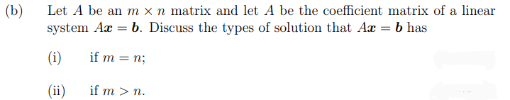 Let A be an m x n matrix and let A be the coefficient matrix of a linear
system Aæ = b. Discuss the types of solution that Aæ = b has
(b)
(i)
if m
= n;
(ii)
if m > n.
