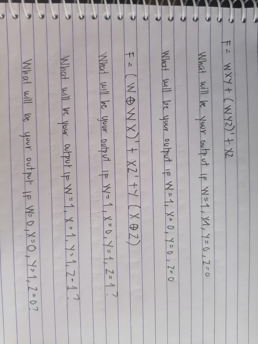 F= WXY+ (W Y2)'+ XZ.
What will le yur outp ut if W =1, X1, Y=0,2=0
What will be your output if W=1, X=0, Y=0,2= O
F=(WOW X)'t xZ' +Y ( X @ Z)
What will be your output IF W=1,X =0, Y=1,2=1?
What will be your Output iF W=1, X=1, Y>1, 7-1?
What will be your out put lF W= 0,X=0,Y=1,2=0?
