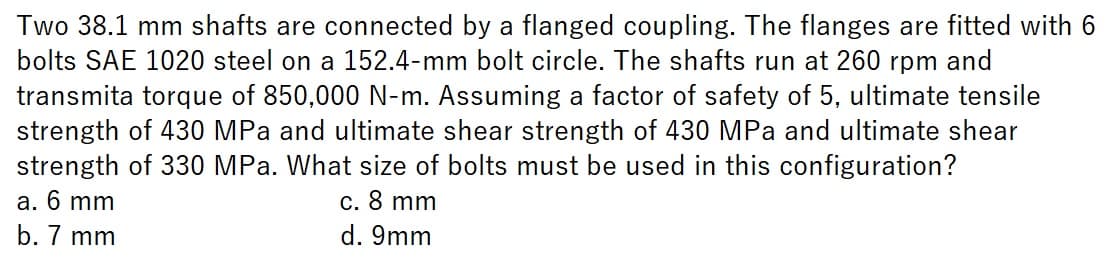 Two 38.1 mm shafts are connected by a flanged coupling. The flanges are fitted with 6
bolts SAE 1020 steel on a 152.4-mm bolt circle. The shafts run at 260 rpm and
transmita torque of 850,000 N-m. Assuming a factor of safety of 5, ultimate tensile
strength of 430 MPa and ultimate shear strength of 430 MPa and ultimate shear
strength of 330 MPa. What size of bolts must be used in this configuration?
a. 6 mm
c. 8 mm
b. 7 mm
d. 9mm