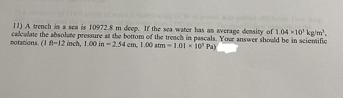 toug
11) A trench in a sea is 10972.8 m deep. If the sea water has an average density of 1.04 ×10' kg/m2,
calculate the absolute pressure at the bottom of the trench in pascals. Your answer should be in scientific
notations. (1 ft=12 inch, 1.00 in = 2.54 cm, 1.00 atm = 1.01 x 10$ Pa)
