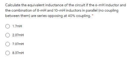 Calculate the equivalent inductance of the circuit if the 6-mH inductor and
the combination of 8-mH and 10-mH inductors in parallel (no coupling
between them) are series opposing at 40% coupling.*
O 1.7mH
O 2.07mH
O 7.07mH
O 8.37mH
