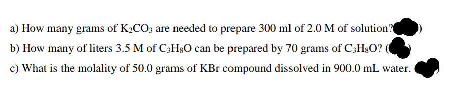 a) How many grams of K2CO3 are needed to prepare 300 ml of 2.0 M of solution?
b) How many of liters 3.5 M of C3H§O can be prepared by 70 grams of C3H§O? (
c) What is the molality of 50.0 grams of KBr compound dissolved in 900.0 mL water.
