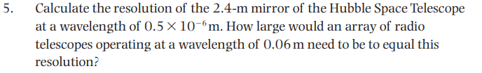 Calculate the resolution of the 2.4-m mirror of the Hubble Space Telescope
at a wavelength of 0.5 × 10-6m. How large would an array of radio
telescopes operating at a wavelength of 0.06 m need to be to equal this
5.
resolution?
