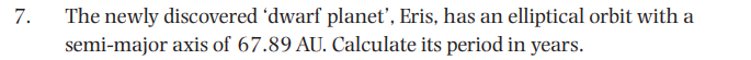 The newly discovered 'dwarf planet', Eris, has an elliptical orbit with a
semi-major axis of 67.89 AU. Calculate its period in years.
7.
