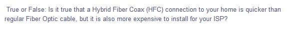 True or False: Is it true that a Hybrid Fiber Coax (HFC) connection to your home is quicker than
regular Fiber Optic cable, but it is also more expensive to install for your ISP?
