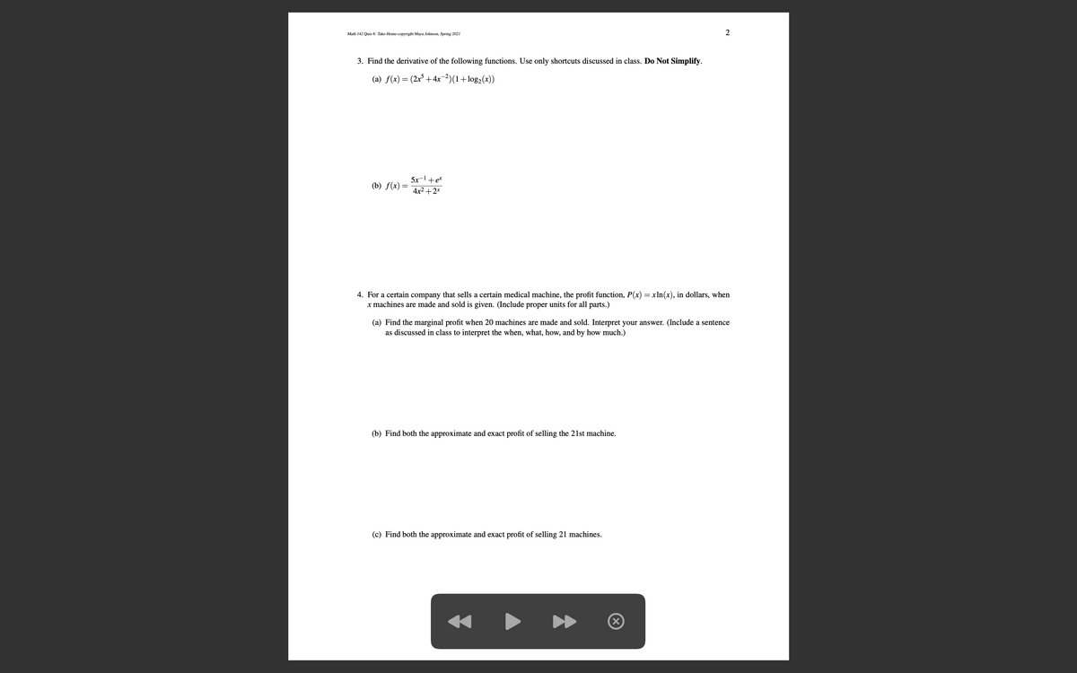 Math 142 Quiz 6: Take-Home-copyright Maya Johnson, Spring 2021
2
3. Find the derivative of the following functions. Use only shortcuts discussed in class. Do Not Simplify.
(a) f(x) = (2x³ +4x-2)(1+log2(x))
5x-1+e*
(b) f(x):
4x2 +2*
4. For a certain company that sells a certain medical machine, the profit function, P(x) = xln(x), in dollars, when
x machines are made and sold is given. (Include proper units for all parts.)
(a) Find the marginal profit when 20 machines are made and sold. Interpret your answer. (Include a sentence
as discussed in class to interpret the when, what, how, and by how much.)
(b) Find both the approximate and exact profit of selling the 21st machine.
(c) Find both the approximate and exact profit of selling 21 machines.
